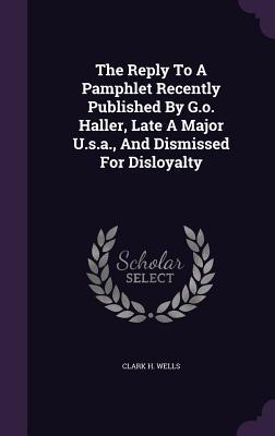 Read The Reply to a Pamphlet Recently Published by G.O. Haller, Late a Major U.S.A., and Dismissed for Disloyalty - Clark H Wells file in ePub