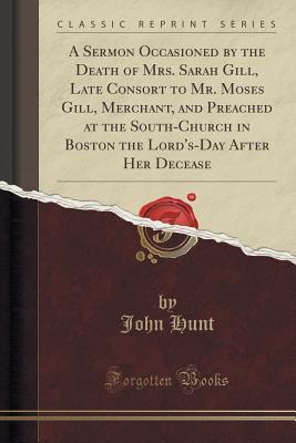 Read online A Sermon Occasioned by the Death of Mrs. Sarah Gill, Late Consort to Mr. Moses Gill, Merchant, and Preached at the South-Church in Boston the Lord's-Day After Her Decease (Classic Reprint) - John Hunt file in ePub