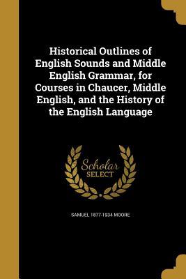 Read Historical Outlines of English Sounds and Middle English Grammar, for Courses in Chaucer, Middle English, and the History of the English Language - Samuel 1877-1934 Moore | PDF