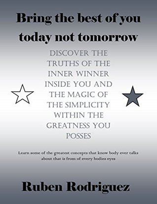 Read online Bring the best of you today not tomorrow, Discover the truths of the inner winner inside you and the magic of the simplicity within The greatness You posses - Ruben Rodriguez | PDF