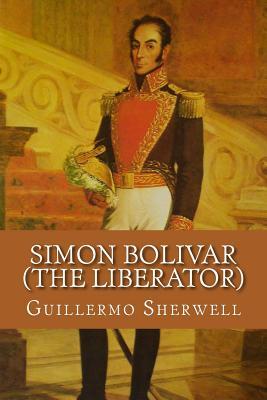Read Simon Bolivar (the Liberator): Patriot, Warrior, Statesman, Father of Five Nations, a Sketch of His Life and His Work - Guillermo a Sherwell | PDF