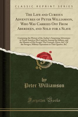 Download The Life and Curious Adventures of Peter Williamson, Who Was Carried Off from Aberdeen, and Sold for a Slave: Containing the History of the Author's Surprising Adventures in North America; His Captivity Among the Indians, and the Manner of His Escape; The - Peter Williamson file in PDF
