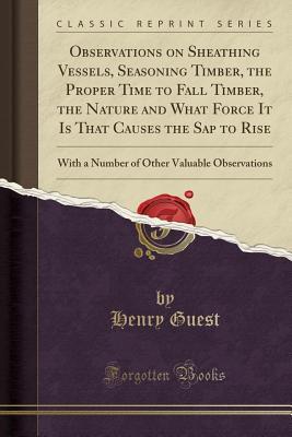 Read Observations on Sheathing Vessels, Seasoning Timber, the Proper Time to Fall Timber, the Nature and What Force It Is That Causes the SAP to Rise: With a Number of Other Valuable Observations (Classic Reprint) - Henry Guest file in PDF