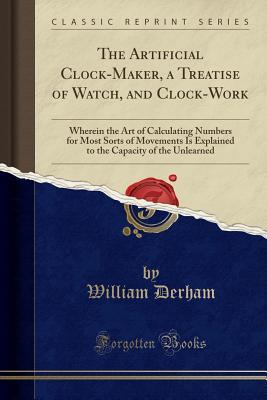 Read The Artificial Clock-Maker, a Treatise of Watch, and Clock-Work: Wherein the Art of Calculating Numbers for Most Sorts of Movements Is Explained to the Capacity of the Unlearned (Classic Reprint) - William Derham file in ePub