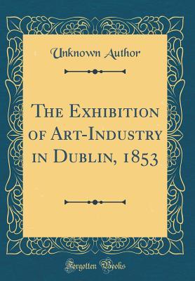 Read The Exhibition of Art-Industry in Dublin, 1853 (Classic Reprint) - Unknown file in PDF