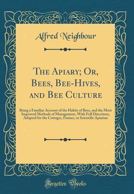 Read The Apiary; Or, Bees, Bee-Hives, and Bee Culture: Being a Familiar Account of the Habits of Bees, and the Most Improved Methods of Management, with Full Directions, Adapted for the Cottager, Farmer, or Scientific Apiarian (Classic Reprint) - Alfred Neighbour | PDF