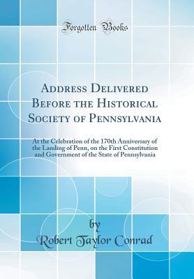 Read online Address Delivered Before the Historical Society of Pennsylvania: At the Celebration of the 170th Anniversary of the Landing of Penn, on the First Constitution and Government of the State of Pennsylvania (Classic Reprint) - Robert Taylor Conrad | PDF