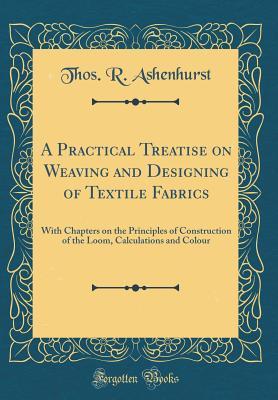 Download A Practical Treatise on Weaving and Designing of Textile Fabrics: With Chapters on the Principles of Construction of the Loom, Calculations and Colour (Classic Reprint) - Thos R Ashenhurst file in PDF