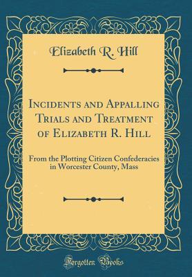 Read online Incidents and Appalling Trials and Treatment of Elizabeth R. Hill: From the Plotting Citizen Confederacies in Worcester County, Mass (Classic Reprint) - Elizabeth R. Hill | ePub