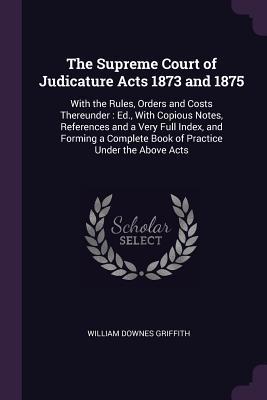 Read The Supreme Court of Judicature Acts 1873 and 1875: With the Rules, Orders and Costs Thereunder: Ed., with Copious Notes, References and a Very Full Index, and Forming a Complete Book of Practice Under the Above Acts - William Downes Griffith | PDF