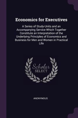 Read Economics for Executives: A Series of Study-Units and an Accompanying Service Which Together Constitute an Interpretation of the Underlying Principles of Economics and Business for Men and Women in Practical Life - Anonymous file in ePub