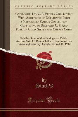 Read online Catalogue, Dr. C. A. Perera Collection with Additions of Duplicates Form a Nationally Famous Collection Consisting of Splendid U. S. and Foreign Gold, Silver and Copper Coins: Sold by Order of the Catalogers at Public Auction Sale, O. Rundle Gilbert, Auct - Stack's Stack's file in PDF
