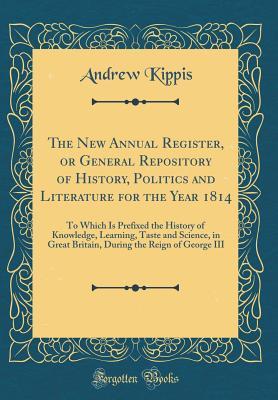Read The New Annual Register, or General Repository of History, Politics and Literature for the Year 1814: To Which Is Prefixed the History of Knowledge, Learning, Taste and Science, in Great Britain, During the Reign of George III (Classic Reprint) - Andrew Kippis | ePub