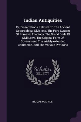 Read Indian Antiquities: Or, Dissertations Relative to the Ancient Geographical Divisions, the Pure System of Primeval Theology, the Grand Code of Civil Laws, the Original Form of Government, the Widely-Extended Commerce, and the Various Profound - Thomas Maurice | ePub