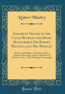 Read Judgment Signed in the Cause Between the Right Honourable Sir Robert Walpole, and Mr. Whatley: Both Loyal Subjects of the Same Most Gracious Sovereign, and Co-Members of the Same, Free, Civil, Christian Community (Classic Reprint) - Robert Whatley | ePub