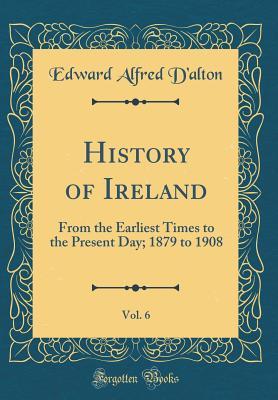 Read History of Ireland, Vol. 6: From the Earliest Times to the Present Day; 1879 to 1908 (Classic Reprint) - Edward Alfred D'Alton | PDF