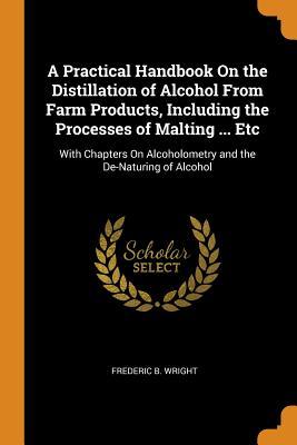 Download A Practical Handbook on the Distillation of Alcohol from Farm Products, Including the Processes of Malting  Etc: With Chapters on Alcoholometry and the De-Naturing of Alcohol - Frederic B Wright file in ePub