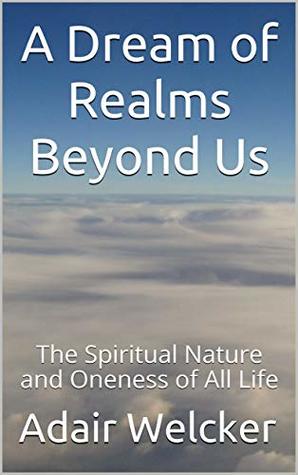 Read online A Dream of Realms Beyond Us: The Spiritual Nature and Oneness of All Life - Adair Welcker | PDF