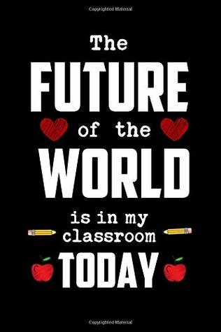 Read The Future of the World Is in My Classroom Today: Future Classroom Gift: This Is a Blank, Lined Journal That Makes a Perfect Teacher Valentine's Day Gift for Men or Women. It's 6x9 with 120 Pages, a Convenient Size to Write Things In. - Journal to Write Things in | PDF