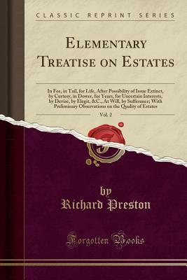 Read Elementary Treatise on Estates, Vol. 2: In Fee, in Tail, for Life, After Possibility of Issue Extinct, by Curtesy, in Dower, for Years, for Uncertain Interests, by Devise, by Elegit, &c., at Will, by Sufferance; With Preliminary Observations on the Qualit - Richard Preston file in ePub