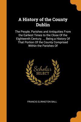 Read online A History of the County Dublin: The People, Parishes and Antiquities from the Earliest Times to the Close of the Eighteenth Century.  Being a History of That Portion of the County Comprised Within the Parishes of - Francis Elrington Ball | PDF