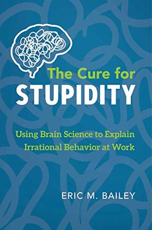 Read online The Cure for Stupidity: Using Brain Science to Explain Irrational Behavior at Work - Eric M. Bailey file in ePub