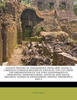 Read Logan's History of Indianapolis from 1818. Giving a carefully compiled record of events of the city from the organization of the state government;its  of development, present importance and f - Ignatius Brown file in ePub